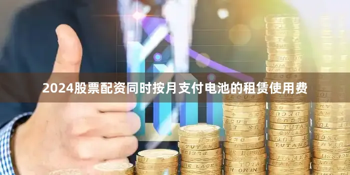 2024股票配资同时按月支付电池的租赁使用费
