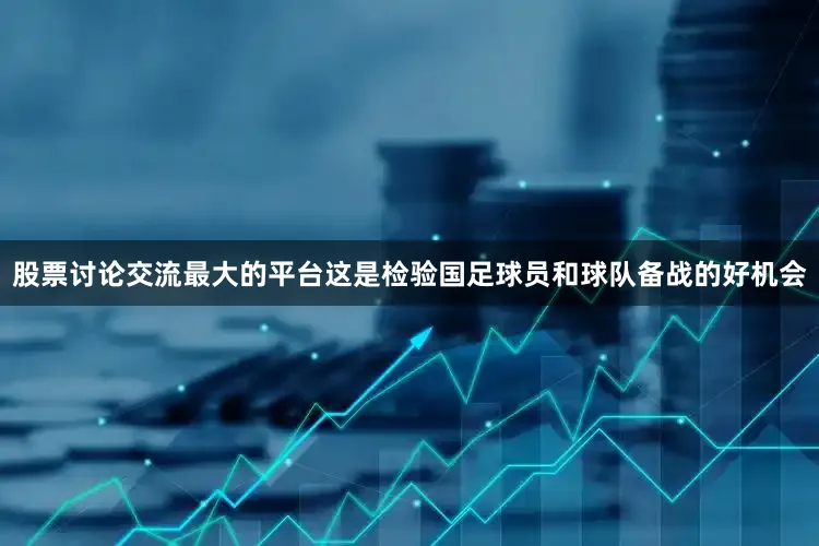 股票讨论交流最大的平台这是检验国足球员和球队备战的好机会