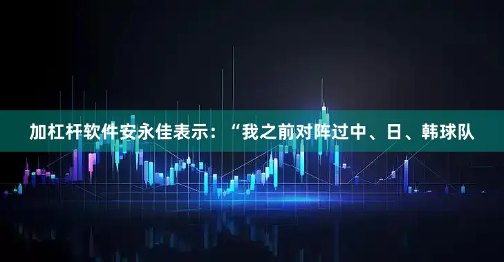 加杠杆软件安永佳表示：“我之前对阵过中、日、韩球队
