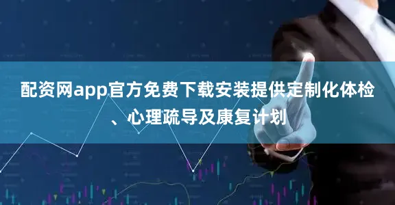 配资网app官方免费下载安装提供定制化体检、心理疏导及康复计划