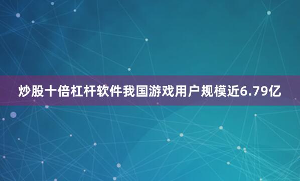 炒股十倍杠杆软件我国游戏用户规模近6.79亿