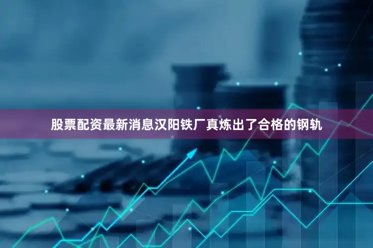 股票配资最新消息汉阳铁厂真炼出了合格的钢轨
