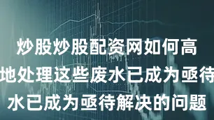 炒股炒股配资网如何高效、环保地处理这些废水已成为亟待解决的问题