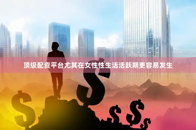 顶级配资平台尤其在女性性生活活跃期更容易发生