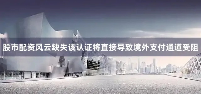 股市配资风云缺失该认证将直接导致境外支付通道受阻