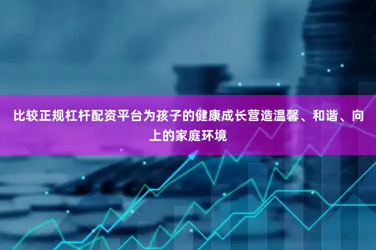 比较正规杠杆配资平台为孩子的健康成长营造温馨、和谐、向上的家庭环境