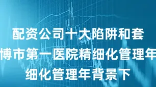 配资公司十大陷阱和套路在淄博市第一医院精细化管理年背景下